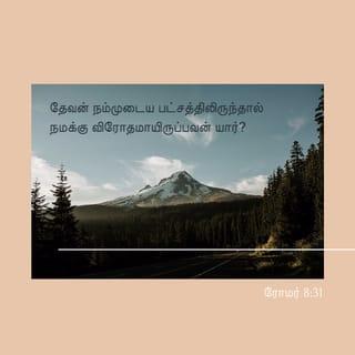 ரோமர் 8:31-39 - இவைகளைக்குறித்து நாம் என்ன சொல்லுவோம்? தேவன் நம்முடைய பட்சத்திலிருந்தால் நமக்கு விரோதமாயிருப்பவன் யார்?
தம்முடைய சொந்தக்குமாரனென்றும்பாராமல் நம்மெல்லாருக்காகவும் அவரை ஒப்புக்கொடுத்தவர், அவரோடேகூட மற்ற எல்லாவற்றையும் நமக்கு அருளாதிருப்பதெப்படி?
தேவன் தெரிந்துகொண்டவர்கள்மேல் குற்றஞ்சாட்டுகிறவன் யார்? தேவனே அவர்களை நீதிமான்களாக்குகிறவர்.
ஆக்கினைக்குள்ளாகத் தீர்க்கிறவன் யார்? கிறிஸ்துவே மரித்தவர்; அவரே எழுந்துமிருக்கிறவர்; அவரே தேவனுடைய வலதுபாரிசத்திலும் இருக்கிறவர்; நமக்காக வேண்டுதல் செய்கிறவரும் அவரே.
உமதுநிமித்தம் எந்நேரமும் கொல்லப்படுகிறோம், அடிக்கப்படும் ஆடுகளைப்போல எண்ணப்படுகிறோம் என்று எழுதியிருக்கிறபடி நேரிட்டாலும்,
கிறிஸ்துவின் அன்பைவிட்டு நம்மைப் பிரிப்பவன் யார்? உபத்திரவமோ, வியாகுலமோ, துன்பமோ, பசியோ, நிர்வாணமோ. நாசமோசமோ, பட்டயமோ?
இவையெல்லாவற்றிலேயும் நாம் நம்மில் அன்புகூருகிறவராலே முற்றும் ஜெயங்கொள்ளுகிறவர்களாயிருக்கிறோமே.
மரணமானாலும், ஜீவனானாலும், தேவதூதர்களானாலும், அதிகாரங்களானாலும், வல்லமைகளானாலும் நிகழ்காரியங்களானாலும், வருங்காரியங்களானாலும்,
உயர்வானாலும், தாழ்வானாலும், வேறெந்தச் சிருஷ்டியானாலும் நம்முடைய கர்த்தராகிய கிறிஸ்து இயேசுவிலுள்ள தேவனுடைய அன்பைவிட்டு நம்மைப் பிரிக்கமாட்டாதென்று நிச்சயித்திருக்கிறேன்