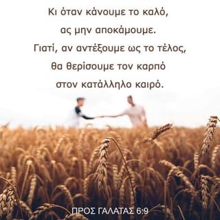 ΠΡΟΣ ΓΑΛΑΤΑΣ 6:8-15 - Έτσι, όποιος σπέρνει στον αγρό των αμαρτωλών επιθυμιών του, θα θερίσει από εκεί ως καρπό την καταστροφή. Όποιος όμως σπέρνει στον αγρό του Πνεύματος, αυτός θα θερίσει ως καρπό του Πνεύματος την αιώνια ζωή.
Κι όταν κάνουμε το καλό, ας μην αποκάμουμε. Γιατί, αν αντέξουμε ως το τέλος, θα θερίσουμε τον καρπό στον κατάλληλο καιρό. Όσο έχουμε, λοιπόν, ακόμα την ευκαιρία, ας κάνουμε το καλό σε όλους, και κυρίως σ’ αυτούς που έχουν την ίδια πίστη μ’ εμάς.
Προσέξτε μέ πόσο μεγάλα γράμματα σας γράφω τώρα με το ίδιο μου το χέρι. Όσοι θέλουν ν’ αποκτήσουν καλή φήμη στους ανθρώπους, αυτοί σας υποχρεώνουν να περιτέμνεστε με μόνο στόχο να μην καταδιώκονται από τους Ιουδαίους εξαιτίας του σταυρού του Χριστού. Άλλωστε ούτε κι αυτοί που επιμένουν στην περιτομή τηρούν το νόμο. Απλώς θέλουν να περιτέμνεστε εσείς, για να καυχηθούν ότι σας κατάφεραν να το κάνετε. Όσο για μένα, δεν θέλω άλλη αφορμή για καύχηση εκτός από το σταυρό του Κυρίου μας Ιησού Χριστού, το σταυρό που πάνω του ο κόσμος πέθανε για μένα κι εγώ για τον κόσμο. Για όσους ανήκουν στον Ιησού Χριστό δεν έχει καμιά σημασία ούτε το να κάνεις περιτομή ούτε το να μην κάνεις, αλλά όλοι είναι νέα δημιουργήματα του Θεού.