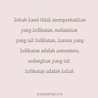 2 Korintus 4:18 - Itu sebabnya, kami tidak terlalu memikirkan penderitaan yang terlihat lihat sekarang, tetapi lebih memikirkan hal-hal yang tidak terlihat. Yang terlihat itu hanya bertahan sementara, tetapi yang tidak terlihat akan bertahan selama-lamanya.