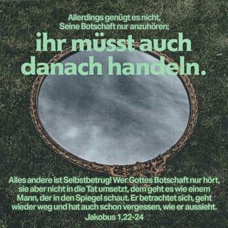 Jakobus 1:21-24 - Deshalb trennt euch von aller Schuld und allem Bösen. Nehmt vielmehr bereitwillig Gottes Botschaft an, die er wie ein Samenkorn in euch gelegt hat. Sie hat die Kraft, euch zu retten. Allerdings genügt es nicht, seine Botschaft nur anzuhören; ihr müsst auch danach handeln. Alles andere ist Selbstbetrug! Wer Gottes Botschaft nur hört, sie aber nicht in die Tat umsetzt, dem geht es wie einem Mann, der in den Spiegel schaut. Er betrachtet sich, geht wieder weg und hat auch schon vergessen, wie er aussieht.