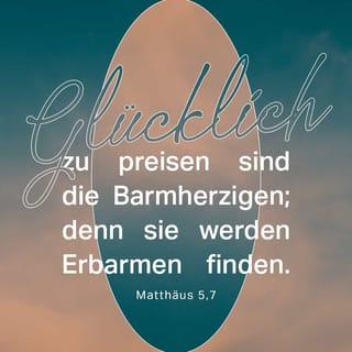 Matthäus 5:6-12 - Glücklich sind, die Hunger und Durst nach Gerechtigkeit haben,
denn sie sollen satt werden.
Glücklich sind, die Barmherzigkeit üben,
denn sie werden Barmherzigkeit erfahren.
Glücklich sind, die ein reines Herz haben,
denn sie werden Gott sehen.
Glücklich sind, die Frieden stiften,
denn Gott wird sie seine Kinder nennen.
Glücklich sind, die verfolgt werden, weil sie nach Gottes Willen leben;
denn ihnen gehört sein himmlisches Reich.
Glücklich könnt ihr euch schätzen,
wenn ihr verachtet, verfolgt und verleumdet werdet, weil ihr mir nachfolgt.
Ja, freut euch und jubelt,
denn im Himmel werdet ihr dafür reich belohnt werden!
Genauso hat man die Propheten früher auch schon verfolgt.«