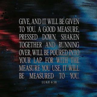 Luke 6:38 - Give, and it will be given to you. A good measure, pressed down, shaken together and running over, will be poured into your lap. For with the measure you use, it will be measured to you.”