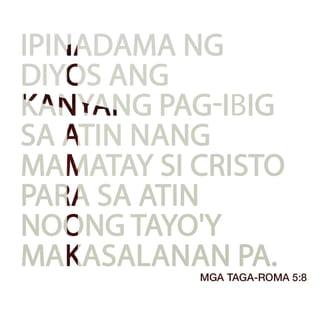 Mga Taga-Roma 5:8-10 - Ngunit ipinadama ng Diyos ang kanyang pag-ibig sa atin nang mamatay si Cristo para sa atin noong tayo'y makasalanan pa. Kaya't sa pamamagitan ng kanyang dugo, tayo ngayon ay napawalang-sala, at tiyak na maliligtas tayo sa poot ng Diyos. Dati, tayo'y mga kaaway ng Diyos, ngunit tinanggap na niya tayo bilang mga kaibigan sa pamamagitan ng pagkamatay ng kanyang Anak. At dahil dito, tiyak na maliligtas tayo sapagkat si Cristo ay buháy.