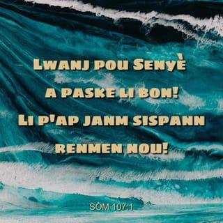 Sòm 107:1-9 - Lwanj pou Senyè a paske li bon!
Li p'ap janm sispann renmen nou!
Wi, moun Senyè a delivre, se sa pou yo di!
Li te delivre yo anba men lènmi yo,
li mennen yo tounen sòti nan mitan lòt nasyon yo
ki sou bò solèy leve ak sou bò solèy kouche,
ki sou bò nò ak sou bò sid.
Yo t'ap moute desann nan dezè a, kote ki pa gen moun rete a.
Yo pat kapab jwenn chemen pou ale nan yon vil pou yo rete.
Yo t'ap mouri grangou.
Swaf dlo t'ap touye yo.
Yo santi yo pat kapab ankò.
Anba tout tray sa yo, yo rele nan pye Senyè a.
Li wete yo nan lafliksyon sa a.
Li kondi yo sou yon chemen ki pou mennen yo
dirèk dirèk nan yon vil kote moun rete.
Se pou yo di Senyè a mèsi pou jan li pa janm sispann renmen yo,
pou bèl bagay li fè pou moun.
Li bay moun ki te swaf dlo kont dlo pou yo bwè.
Li bay moun ki t'ap mouri grangou anpil bon bagay pou yo manje.
