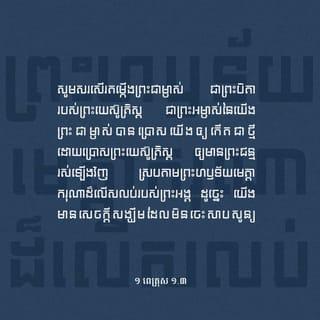 ១ ពេត្រុស 1:3-9 - សូមសរសើរតម្កើងព្រះជាម្ចាស់ ជាព្រះបិតារបស់ព្រះយេស៊ូគ្រិស្ត* ជាព្រះអម្ចាស់នៃយើង។ ព្រះជាម្ចាស់បានប្រោសយើងឲ្យកើតជាថ្មី ដោយប្រោសព្រះយេស៊ូគ្រិស្ត*ឲ្យមានព្រះជន្មរស់ឡើងវិញ ស្របតាមព្រះហឫទ័យមេត្តាករុណាដ៏លើសលុបរបស់ព្រះអង្គ ដូច្នេះ យើងមានសេចក្ដីសង្ឃឹមដែលមិនចេះសាបសូន្យ ហើយយើងនឹងទទួលមត៌កដែលមិនចេះរលួយ មិនចេះសៅហ្មង មិនចេះស្រពោន។ ព្រះជាម្ចាស់បម្រុងទុកមត៌កនេះឲ្យបងប្អូននៅស្ថានបរមសុខ* ហើយឫទ្ធានុភាពរបស់ព្រះអង្គថែរក្សាបងប្អូន ដោយសារជំនឿ ដើម្បីឲ្យបងប្អូនទទួលការសង្គ្រោះ ដែលព្រះអង្គបានរៀបចំទុកជាស្រេច ហើយដែលព្រះអង្គនឹងសម្តែងនៅគ្រាចុងក្រោយបំផុត។
ហេតុនេះហើយបានជាបងប្អូនមានចិត្តរីករាយយ៉ាងខ្លាំង ទោះបីពេលនេះ បងប្អូនព្រួយចិត្តដោយជួបនឹងទុក្ខលំបាកផ្សេងៗក្នុងមួយរយៈពេលខ្លីក៏ដោយ។ ទុក្ខលំបាកទាំងនេះនឹងលត់ដំជំនឿរបស់បងប្អូន ឲ្យមានតម្លៃលើសមាស ដែលតែងតែរលាយសូន្យនោះទៅទៀត គឺមាសដែលសម្រាំងក្នុងភ្លើង។ នៅថ្ងៃដែលព្រះយេស៊ូគ្រិស្តសម្តែងខ្លួនឲ្យមនុស្សលោកឃើញ ជំនឿរបស់បងប្អូននឹងទទួលការសរសើរ ទទួលសិរីរុងរឿង និងកិត្តិយសជាមិនខាន។ បងប្អូនមិនដែលបានឃើញព្រះអង្គទេ តែបងប្អូនស្រឡាញ់ព្រះអង្គ ទោះបីបងប្អូននៅតែពុំទាន់ឃើញព្រះអង្គក្ដី ក៏បងប្អូនជឿលើព្រះអង្គ ហើយមានអំណរសប្បាយដ៏រុងរឿងរកថ្លែងពុំបាន ព្រោះបងប្អូនបានទទួលការសង្គ្រោះសម្រាប់ព្រលឹងខ្លួន ដែលជាទីដៅនៃជំនឿរបស់បងប្អូន។