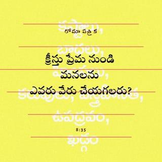 రోమా 8:34-38-39 - శిక్ష విధించువాడెవడు? చనిపోయిన క్రీస్తుయేసే; అంతే కాదు, మృతులలోనుండి లేచినవాడును దేవుని కుడి పార్శ్వమున ఉన్నవాడును మనకొరకు విజ్ఞాపనము కూడ చేయువాడును ఆయనే క్రీస్తు ప్రేమనుండి మనలను ఎడబాపు వాడెవడు? శ్రమయైనను బాధయైనను హింసయైనను కరవైనను వస్త్రహీనతయైనను ఉపద్రవమైనను ఖడ్గమైనను మనలను ఎడబాపునా? ఇందునుగూర్చి వ్రాయబడినదేమనగా–
నిన్నుబట్టి దినమెల్ల మేము వధింపబడినవారము వధకు
సిద్ధమైన గొఱ్ఱెలమని మేము ఎంచబడిన
వారము.
అయినను మనలను ప్రేమించినవాని ద్వారా మనము వీటన్నిటిలో అత్యధిక విజయము పొందుచున్నాము. మరణమైనను జీవమైనను దేవదూతలైనను ప్రధానులైనను ఉన్నవియైనను రాబోవునవియైనను అధికారులైనను ఎత్తయినను లోతైనను సృష్టింపబడిన మరి ఏదైనను, మన ప్రభువైన క్రీస్తుయేసునందలి దేవుని ప్రేమనుండి మనలను ఎడబాప నేరవని రూఢిగా నమ్ముచున్నాను.