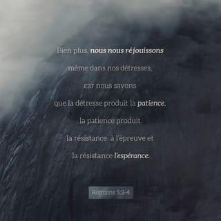 Romains 5:3-4 - Nous sommes heureux même lorsque nous avons des souffrances. C’est parce que nous savons que ces problèmes nous aident à devenir patients et forts. Et quand nous restons forts, nous montrons que nous avons confiance en Dieu. Lorsque nous faisons confiance en Dieu, cela nous fait espérer l’aide de Dieu.