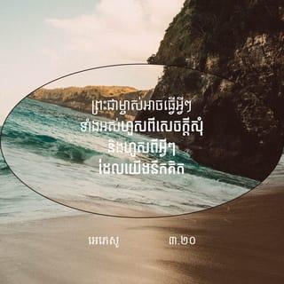 អេភេសូ 3:20-21 - ព្រះជាម្ចាស់អាចធ្វើអ្វីៗទាំងអស់ហួសពីសេចក្ដីសុំ និងហួសពីអ្វីៗដែលយើងនឹកគិត ដោយសារឫទ្ធានុភាពរបស់ព្រះអង្គដែលបំពេញសកម្មភាពនៅក្នុងយើង សូមលើកតម្កើងសិរីរុងរឿងរបស់ព្រះអង្គក្នុងក្រុមជំនុំ និងក្នុងព្រះគ្រិស្តយេស៊ូ នៅគ្រប់ជំនាន់ អស់កល្បជាអង្វែងតរៀងទៅ។ អាម៉ែន។