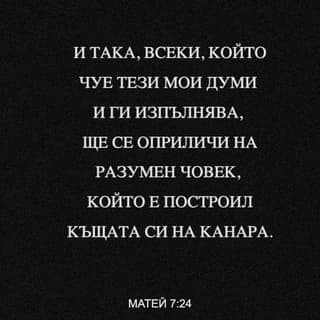 Матей 7:24-29 - И тъй, всеки, който чуе тия Мои думи и ги изпълнява, ще се оприличи на разумен човек, който е построил къщата си на канара;
и заваля дъждът, придойдоха реките, духнаха ветровете, и устремиха се върху тая къща; но тя не падна, защото бе основана на канара. И всеки, който чуе тези Мои думи и не ги изпълнява, ще се оприличи на неразумен човек, който построи къщата си на пясък; и заваля дъждът, придойдоха реките и духнаха ветровете, и устремиха се върху тая къща; и тя падна, и падането й бе голямо. И когато свърши Исус тия думи, народът се чудеше на учението Му; защото ги поучаваше като един, който има власт, а не като техните книжници.