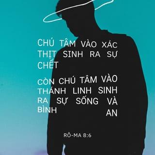 Rô-ma 8:5-8 - Thật thế, những ai sống theo xác thịt thì chú tâm vào những việc thuộc xác thịt; còn những ai sống theo Thánh Linh thì chú tâm vào những việc thuộc Thánh Linh. Chú tâm vào xác thịt sinh ra sự chết, còn chú tâm vào Thánh Linh sinh ra sự sống và bình an; vì tâm trí hướng về xác thịt thì thù nghịch với Đức Chúa Trời, bởi nó không thuận phục luật pháp của Đức Chúa Trời; thực ra, nó không có khả năng để thuận phục. Người nào sống theo xác thịt thì không thể đẹp lòng Đức Chúa Trời.
