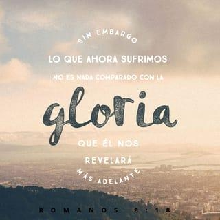 ROMANOS 8:18-24 - Pues tengo por cierto que las aflicciones del tiempo presente no son comparables con la gloria venidera que en nosotros ha de manifestarse. Porque el anhelo ardiente de la creación es el aguardar la manifestación de los hijos de Dios. Porque la creación fue sujetada a vanidad, no por su propia voluntad, sino por causa del que la sujetó en esperanza; porque también la creación misma será libertada de la esclavitud de corrupción, a la libertad gloriosa de los hijos de Dios. Porque sabemos que toda la creación gime a una, y a una está con dolores de parto hasta ahora; y no solo ella, sino que también nosotros mismos, que tenemos las primicias del Espíritu, nosotros también gemimos dentro de nosotros mismos, esperando la adopción, la redención de nuestro cuerpo. Porque en esperanza fuimos salvos; pero la esperanza que se ve, no es esperanza; porque lo que alguno ve, ¿a qué esperarlo?