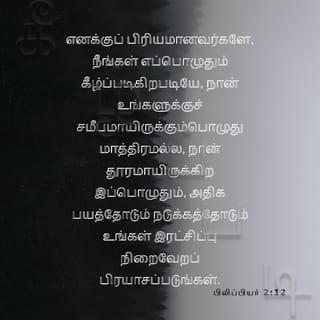 பிலிப்பியர் 2:12-16 - ஆதலால், எனக்குப் பிரியமானவர்களே, நீங்கள் எப்பொழுதும் கீழ்ப்படிகிறபடியே, நான் உங்களுக்குச் சமீபமாயிருக்கும்பொழுது மாத்திரமல்ல, நான் தூரமாயிருக்கிற இப்பொழுதும், அதிக பயத்தோடும் நடுக்கத்தோடும் உங்கள் இரட்சிப்பு நிறைவேறப் பிரயாசப்படுங்கள்.
ஏனெனில் தேவனே தம்முடைய தயவுள்ள சித்தத்தின்படி விருப்பத்தையும் செய்கையையும் உங்களில் உண்டாக்குகிறவராயிருக்கிறார்.
நான் வீணாக ஓடினதும் வீணாகப் பிரயாசப்பட்டதுமில்லையென்கிற மகிழ்ச்சி கிறிஸ்துவின் நாளில் எனக்கு உண்டாயிருப்பதற்கு, ஜீவவசனத்தைப் பிடித்துக்கொண்டு, உலகத்திலே சுடர்களைப்போலப் பிரகாசிக்கிற நீங்கள்,
கோணலும் மாறுபாடுமான சந்ததியின் நடுவிலே குற்றமற்றவர்களும் கபடற்றவர்களும், தேவனுடைய மாசற்ற பிள்ளைகளுமாயிருக்கும்படிக்கு,
எல்லாவற்றையும் முறுமுறுப்பில்லாமலும் தர்க்கிப்பில்லாமலும் செய்யுங்கள்.