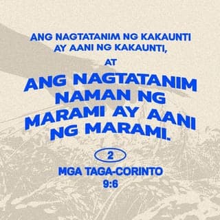 2 Mga Taga-Corinto 9:6-13 - Tandaan ninyo ito: ang nagtatanim ng kakaunti ay aani ng kakaunti, at ang nagtatanim naman ng marami ay aani ng marami. Ang bawat isa'y dapat magbigay ayon sa sariling pasya, maluwag sa loob at di napipilitan lamang, sapagkat iniibig ng Diyos ang kusang nagbibigay nang may kagalakan. Magagawa ng Diyos na pasaganain kayo sa lahat ng bagay, at higit pa sa inyong pangangailangan, upang may magamit kayo sa pagkakawanggawa. Tulad ng nasusulat,
“Siya'y nagbibigay nang libre sa mga dukha;
ang kanyang katuwiran ay walang hanggan.”
Ang Diyos na nagbibigay ng binhing itatanim at tinapay na makakain, ang siya ring magbibigay sa inyo ng binhi, at magpapalago nito upang magbunga nang sagana ang inyong kabutihang-loob. Pasasaganain niya kayo sa lahat ng bagay upang mas marami ang inyong matulungan. Sa gayon, lalong darami ang magpapasalamat sa Diyos dahil sa inyong tulong na dadalhin namin sa kanila. Ang pagtulong ninyong ito sa mga kapatid ay hindi lamang makakatugon sa kanilang pangangailangan, kundi magiging dahilan pa ng walang hanggang pagpapasalamat nila sa Diyos. Ang bukás-palad ninyong pagbibigay sa kanila at sa lahat ang siyang magpapatunay na matapat ninyong sinusunod ang Magandang Balita ni Cristo. Dahil diyan, magpupuri sila sa Diyos.