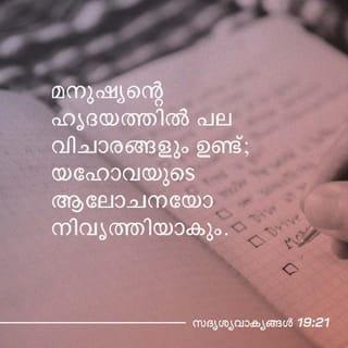 സദൃശവാക്യങ്ങൾ 19:20-23 - പിന്നത്തേതിൽ നീ ജ്ഞാനിയാകേണ്ടതിന്
ആലോചന കേട്ടു പ്രബോധനം കൈക്കൊൾക.
മനുഷ്യന്റെ ഹൃദയത്തിൽ പല വിചാരങ്ങളും ഉണ്ട്;
യഹോവയുടെ ആലോചനയോ നിവൃത്തിയാകും.
മനുഷ്യൻ തന്റെ മനസ്സുപോലെ ദയ കാണിക്കും;
ഭോഷ്കു പറയുന്നവനെക്കാൾ ദരിദ്രൻ ഉത്തമൻ.
യഹോവാഭക്തി ജീവഹേതുകമാകുന്നു;
അതുള്ളവൻ തൃപ്തനായി വസിക്കും;
അനർഥം അവനു നേരിടുകയില്ല.