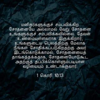 1 கொரிந்தியர் 10:13 - உங்களுக்கு நேரிட்ட சோதனைகள் பொதுவாக மனிதனுக்கு நேரிடுகிறவைகளே. இறைவன் உங்களுக்கு உண்மையுள்ளவராயிருக்கிறார்; ஆகவே உங்களால் தாங்கமுடியாத அளவுக்கு நீங்கள் சோதனைக்குள்ளாக அவர் இடங்கொடுக்கமாட்டார். ஆயினும் நீங்கள் சோதனைக்குட்படும்போது, நீங்கள் அதிலிருந்து தப்பித்துக் கொள்ளக்கூடிய ஒரு வழியையும் அவர் ஏற்படுத்தித் தருவார். அதனால், உங்களுக்கு அதைத் தாங்கிக்கொள்ளக் கூடியதாயிருக்கும்.