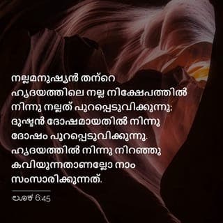 LUKA 6:45 - നല്ല മനുഷ്യൻ തന്റെ ഹൃദയത്തിലെ നന്മയുടെ നിക്ഷേപത്തിൽനിന്നു നന്മ പുറപ്പെടുവിക്കുന്നു. ദുഷ്ടമനുഷ്യൻ തന്റെ ഹൃദയത്തിലുള്ള ദുഷ്ടതയുടെ നിക്ഷേപത്തിൽനിന്നു തിന്മ പുറപ്പെടുവിക്കുന്നു. തന്റെ ഹൃദയത്തിൽ നിറഞ്ഞു കവിയുന്നതാണല്ലോ അവൻ സംസാരിക്കുന്നത്.