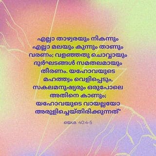 യെശയ്യാവ് 40:3-5 - കേട്ടോ ഒരുത്തൻ വിളിച്ചുപറയുന്നത്: മരുഭൂമിയിൽ യഹോവയ്ക്കു വഴി ഒരുക്കുവിൻ; നിർജനപ്രദേശത്തു നമ്മുടെ ദൈവത്തിന് ഒരു പെരുവഴി നിരപ്പാക്കുവിൻ. എല്ലാ താഴ്വരയും നികന്നും എല്ലാ മലയും കുന്നും താണും വരേണം; വളഞ്ഞതു ചൊവ്വായും ദുർഘടങ്ങൾ സമമായും തീരേണം. യഹോവയുടെ മഹത്ത്വം വെളിപ്പെടും, സകല ജഡവും ഒരുപോലെ അതിനെ കാണും; യഹോവയുടെ വായല്ലോ അരുളിച്ചെയ്തിരിക്കുന്നത്.