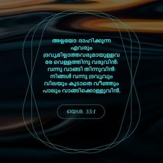 യെശയ്യാവ് 55:1-6 - അല്ലയോ, ദാഹിക്കുന്ന ഏവരും ദ്രവ്യമില്ലാത്തവരുമായുള്ളോരേ വെള്ളത്തിനു വരുവിൻ: വന്നു വാങ്ങി തിന്നുവിൻ; നിങ്ങൾ വന്നു ദ്രവ്യവും വിലയും കൂടാതെ വീഞ്ഞും പാലും വാങ്ങിക്കൊൾവിൻ. അപ്പമല്ലാത്തതിനു ദ്രവ്യവും തൃപ്തിവരുത്താത്തതിനു നിങ്ങളുടെ പ്രയത്നഫലവും ചെലവിടുന്നതെന്തിന്? എന്റെ വാക്കു ശ്രദ്ധിച്ചു കേട്ടു നന്മ അനുഭവിപ്പിൻ; പുഷ്ടഭോജനം കഴിച്ചു മോദിച്ചുകൊൾവിൻ. നിങ്ങൾ ചെവി ചായിച്ച് എന്റെ അടുക്കൽ വരുവിൻ; നിങ്ങൾക്കു ജീവനുണ്ടാകേണ്ടതിനു കേട്ടുകൊൾവിൻ; ദാവീദിന്റെ നിശ്ചലകൃപകൾ എന്ന ഒരു ശാശ്വതനിയമം ഞാൻ നിങ്ങളോടു ചെയ്യും. ഞാൻ അവനെ ജാതികൾക്കു സാക്ഷിയും വംശങ്ങൾക്കു പ്രഭുവും അധിപതിയും ആക്കിയിരിക്കുന്നു. നീ അറിയാത്ത ഒരു ജാതിയെ നീ വിളിക്കും; നിന്നെ അറിയാത്ത ഒരു ജാതി നിന്റെ ദൈവമായ യഹോവ നിമിത്തവും യിസ്രായേലിന്റെ പരിശുദ്ധൻ നിമിത്തവും അവൻ നിന്നെ മഹത്ത്വപ്പെടുത്തിയിരിക്കയാൽ തന്നെ നിന്റെ അടുക്കൽ ഓടിവരും. യഹോവയെ കണ്ടെത്താകുന്ന സമയത്ത് അവനെ അന്വേഷിപ്പിൻ; അവൻ അടുത്തിരിക്കുമ്പോൾ അവനെ വിളിച്ചപേക്ഷിപ്പിൻ.