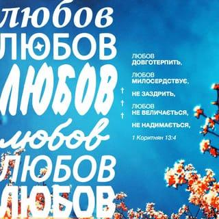 1-е до коринтян 13:4-13 - Любов довготерпить, любов милосердствує, не заздрить, любов не величається, не надимається,
не поводиться нечемно, не шукає тільки свого, не рветься до гніву, не думає лихого, не радіє з неправди, але тішиться правдою, усе зносить, вірить у все, сподівається всього, усе терпить! Ніколи любов не перестає! Хоч пророцтва й існують, та припиняться, хоч мови існують, замовкнуть, хоч існує знання, та скасується.
Бо ми знаємо частинно, і пророкуємо частинно; коли ж досконале настане, тоді зупиниться те, що частинне. Коли я дитиною був, то я говорив, як дитина, як дитина я думав, розумів, як дитина. Коли ж мужем я став, то відкинув дитяче. Отож, тепер бачимо ми ніби у дзеркалі, у загадці, але потім обличчям в обличчя; тепер розумію частинно, а потім пізнаю, як і пізнаний я. А тепер залишаються віра, надія, любов, оці три. А найбільша між ними любов!