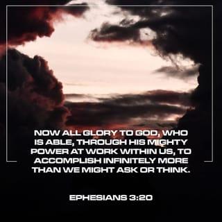 Ephesians 3:20-21 - Now to Him who is able to do far more abundantly beyond all that we ask or think, according to the power that works within us, to Him be the glory in the church and in Christ Jesus to all generations forever and ever. Amen.
