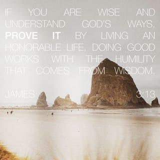 James 3:13 - Are any of you wise and understanding? Show that your actions are good with a humble lifestyle that comes from wisdom.