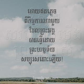 ទំនុកតម្កើង 103:1-5 - ខ្ញុំសូមសរសើរតម្កើងព្រះអម្ចាស់!
ខ្ញុំសូមសរសើរតម្កើងព្រះនាមដ៏វិសុទ្ធ
របស់ព្រះអង្គអស់ពីដួងចិត្ត!
ខ្ញុំសូមសរសើរតម្កើងព្រះអម្ចាស់
ដោយឥតភ្លេចពីកិច្ចការណាមួយដែលព្រះអង្គ
បានធ្វើដោយព្រះហឫទ័យសប្បុរសនោះឡើយ!
ព្រះអង្គបានអត់ទោសនូវកំហុសទាំងប៉ុន្មាន
ដែលខ្ញុំបានប្រព្រឹត្ត
ព្រះអង្គប្រោសខ្ញុំឲ្យបានជាពីជំងឺគ្រប់យ៉ាង
ព្រះអង្គបានរំដោះជីវិតខ្ញុំឲ្យរួចពីរណ្ដៅ
ព្រះអង្គតែងសម្តែងព្រះហឫទ័យមេត្តាករុណា
និងអាណិតអាសូរចំពោះខ្ញុំយ៉ាងបរិបូណ៌
ព្រះអង្គប្រទានឲ្យខ្ញុំរស់នៅ
ប្រកបដោយសុភមង្គល
ហើយព្រះអង្គប្រទានឲ្យខ្ញុំ
មានកម្លាំងឡើងវិញដូចសត្វឥន្ទ្រី។