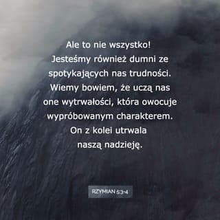 Rzymian 5:2-5 - Przez Niego uzyskaliśmy dostęp, za sprawą wiary, do tej łaski, w której niewzruszenie stoimy i chlubimy się nadzieją chwały Boga. Lecz nie tylko tym. Chlubimy się też uciskami, wiedząc, że przeciwności wyrabiają wytrwałość, a wytrwałość siłę charakteru; siła charakteru nadzieję, a nadzieja nie zawodzi, bo miłość Boża rozlana jest w naszych sercach przez Ducha Świętego, który został nam dany.