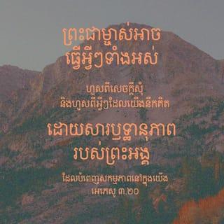 អេភេសូ 3:20-21 - ព្រះជាម្ចាស់អាចធ្វើអ្វីៗទាំងអស់ហួសពីសេចក្ដីសុំ និងហួសពីអ្វីៗដែលយើងនឹកគិត ដោយសារឫទ្ធានុភាពរបស់ព្រះអង្គដែលបំពេញសកម្មភាពនៅក្នុងយើង សូមលើកតម្កើងសិរីរុងរឿងរបស់ព្រះអង្គក្នុងក្រុមជំនុំ និងក្នុងព្រះគ្រិស្តយេស៊ូ នៅគ្រប់ជំនាន់ អស់កល្បជាអង្វែងតរៀងទៅ។ អាម៉ែន។