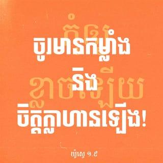 យ៉ូស្វេ 1:8-11 - ត្រូវទន្ទេញគម្ពីរនៃក្រឹត្យវិន័យនេះជានិច្ច ត្រូវរិះគិតទាំងថ្ងៃទាំងយប់ ហើយប្រតិបត្តិតាមសេចក្ដីដែលមានចែងទុកទាំងប៉ុន្មាន ដើម្បីឲ្យការអ្វីដែលអ្នកធ្វើ បានចម្រុងចម្រើន និងទទួលជោគជ័យ។ តើយើងមិនបានបង្គាប់អ្នកទេឬថា “ចូរមានកម្លាំង និងចិត្តក្លាហានឡើង! កុំភ័យខ្លាច កុំតក់ស្លុតឲ្យសោះ ដ្បិតព្រះអម្ចាស់ ជាព្រះរបស់អ្នក គង់នៅជាមួយអ្នក គ្រប់ទីកន្លែងដែលអ្នកទៅ”»។
នៅពេលនោះ លោកយ៉ូស្វេបានបញ្ជាទៅពួកនាយក្រុមរបស់ប្រជាជនដូចតទៅ៖ «ចូរនាំគ្នាដើរកាត់ជំរំ ហើយប្រកាសប្រាប់ប្រជាជនថា “ចូររៀបចំស្បៀងអាហារ ដ្បិតបីថ្ងៃទៀត អ្នករាល់គ្នាត្រូវឆ្លងទន្លេយ័រដាន់នេះ ដើម្បីចូលទៅវាយយកស្រុកដែលព្រះអម្ចាស់ ជាព្រះរបស់អ្នករាល់គ្នា ប្រទានឲ្យជាកម្មសិទ្ធិ”»។