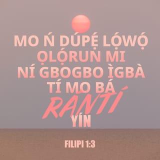 Filp 1:3-6 - Mo dupẹ lọwọ Ọlọrun mi fun gbogbo iranti nyin ti mo nṣe,
Nigbagbogbo ninu gbogbo adura mi fun nyin li emi nfi ayọ̀ bẹ̀bẹ,
Nitori ìdapọ nyin ninu ihinrere lati ọjọ kini wá titi fi di isisiyi.
Ohun kan yi sa da mi loju, pe ẹniti o ti bẹ̀rẹ iṣẹ rere ninu nyin, yio ṣe aṣepe rẹ̀ titi fi di ọjọ Jesu Kristi