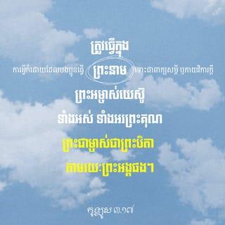 កូឡូស 3:16-17 - សូមព្រះបន្ទូលរបស់ព្រះគ្រិស្តសណ្ឋិតនៅក្នុងបងប្អូនឲ្យបានបរិបូណ៌។ ចូរប្រៀនប្រដៅ និងដាស់តឿនគ្នាទៅវិញទៅមក ដោយប្រាជ្ញាគ្រប់យ៉ាង។ ចូរច្រៀងអរព្រះគុណព្រះជាម្ចាស់ក្នុងចិត្ត ដោយប្រើទំនុកតម្កើង បទសរសើរ និងបទចម្រៀង មកពីព្រះវិញ្ញាណ។ ការអ្វីក៏ដោយដែលបងប្អូនធ្វើ ទោះជាពាក្យសម្ដី ឬកាយវិការក្តី ត្រូវធ្វើក្នុងព្រះនាមព្រះអម្ចាស់យេស៊ូទាំងអស់ ទាំងអរព្រះគុណព្រះជាម្ចាស់ជាព្រះបិតា តាមរយៈព្រះអង្គផង។