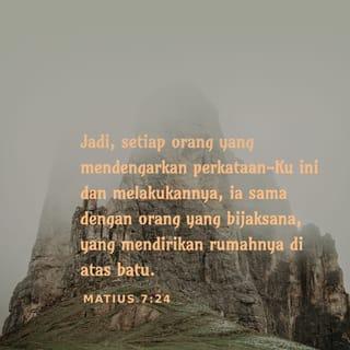 Matius 7:24-27 - ”Setiap orang yang mendengar perkataan-Ku ini dan melakukannya, ia sama dengan orang yang bijaksana, yang mendirikan rumahnya di atas batu. Kemudian turunlah hujan dan datanglah banjir, lalu angin melanda rumah itu, tetapi rumah itu tidak rubuh sebab didirikan di atas batu. Tetapi setiap orang yang mendengar perkataan-Ku ini dan tidak melakukannya, ia sama dengan orang yang bodoh, yang mendirikan rumahnya di atas pasir. Kemudian turunlah hujan dan datanglah banjir, lalu angin melanda rumah itu, sehingga rubuhlah rumah itu dan hebatlah kerusakannya.”