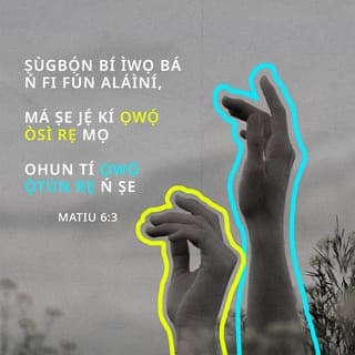 Mat 6:2-16 - Nitorina nigbati iwọ ba nṣe itọrẹ ãnu rẹ, máṣe fun fère niwaju rẹ, bi awọn agabagebe ti nṣe ni sinagogu ati ni ita, ki nwọn ki o le gbà iyìn enia. Lõtọ ni mo wi fun nyin, nwọn ti gbà ère wọn na.
Ṣugbọn nigbati iwọ ba nṣe itọrẹ ãnu rẹ, máṣe jẹ ki ọwọ́ òsi rẹ ki o mọ̀ ohun ti ọwọ́ ọtún rẹ nṣe;
Ki itọrẹ ãnu rẹ ki o le wà ni ìkọkọ; Baba rẹ ti o si riran ni ìkọkọ, on tikararẹ̀ yio san a fun ọ ni gbangba.
Nigbati iwọ ba ngbadura, máṣe dabi awọn agabagebe; nitori nwọn fẹ ati mã duro gbadura ni sinagogu ati ni igun ọ̀na ita, ki enia ki o ba le ri wọn. Lõtọ ni mo wi fun nyin, nwọn ti gbà ère wọn na.
Ṣugbọn iwọ, nigbati iwọ ba ngbadura, wọ̀ iyẹwu rẹ lọ, nigbati iwọ ba si sé ilẹkùn rẹ tan, gbadura si Baba rẹ ti mbẹ ni ìkọkọ; Baba rẹ ti o si riran ni ìkọkọ yio san a fun ọ ni gbangba.
Ṣugbọn nigbati ẹnyin ba ngbadura, ẹ máṣe atunwi asan bi awọn keferi; nwọn ṣebi a o ti itori ọ̀rọ pipọ gbọ́ ti wọn.
Nitorina ki ẹnyin máṣe dabi wọn: Baba nyin sá mọ̀ ohun ti ẹnyin ṣe alaini, ki ẹ to bère lọwọ rẹ̀.
Nitorina bayi ni ki ẹnyin mã gbadura: Baba wa ti mbẹ li ọrun; Ki a bọ̀wọ fun orukọ rẹ.
Ki ijọba rẹ de; Ifẹ tirẹ ni ki a ṣe, bi ti ọrun, bẹ̃ni li aiye.
Fun wa li onjẹ õjọ wa loni.
Dari gbese wa jì wa, bi awa ti ndarijì awọn onigbese wa.
Má si fà wa sinu idẹwò, ṣugbọn gbà wa lọwọ bilisi. Nitori ijọba ni tirẹ, ati agbara, ati ogo, lailai. Amin.
Nitori bi ẹnyin ba fi ẹ̀ṣẹ awọn enia jì wọn, Baba nyin ti mbẹ li ọrun yio fi ẹ̀ṣẹ ti nyin jì nyin.
Ṣugbọn bi ẹnyin ko ba fi ẹ̀ṣẹ awọn enia jì wọn, Baba nyin ki yio si fi ẹ̀ṣẹ ti nyin jì nyin.
Ati pẹlu nigbati ẹnyin ba ngbàwẹ, ẹ máṣe dabi awọn agabagebe ti nfajuro; nwọn a ba oju jẹ, nitori ki nwọn ki o ba le farahàn fun enia pe nwọn ngbàwẹ. Lõtọ ni mo wi fun nyin, nwọn ti gbà ère wọn na.