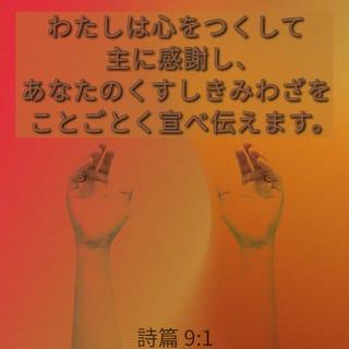 詩篇 9:1-20 - わたしは心をつくして主に感謝し、
あなたのくすしきみわざを
ことごとく宣べ伝えます。
いと高き者よ、あなたによって
わたしは喜びかつ楽しみ、
あなたの名をほめ歌います。
わたしの敵は退くとき、
つまずき倒れてあなたの前に滅びました。
あなたがわたしの正しい訴えを
助け守られたからです。
あなたはみくらに座して、
正しいさばきをされました。
あなたはもろもろの国民を責め、
悪しき者を滅ぼし、
永久に彼らの名を消し去られました。
敵は絶えはてて、とこしえに滅び、
あなたが滅ぼされたもろもろの町は
その記憶さえ消えうせました。
しかし主はとこしえに、み位に座し、
さばきのために、みくらを設けられました。
主は正義をもって世界をさばき、
公平をもってもろもろの民をさばかれます。
主はしえたげられる者のとりで、
なやみの時のとりでです。
み名を知る者はあなたに寄り頼みます。
主よ、あなたを尋ね求める者を
あなたは捨てられたことがないからです。
シオンに住まわれる主にむかってほめうたい、
そのみわざをもろもろの民のなかに宣べ伝えよ。
血を流す者にあだを報いられる主は彼らを心にとめ、
苦しむ者の叫びをお忘れにならないからです。
主よ、わたしをあわれんでください。
死の門からわたしを引きあげられる主よ、
あだする者のわたしを悩ますのを
みそなわしてください。
そうすれば、わたしはあなたのすべての誉を述べ、
シオンの娘の門で、
あなたの救を喜ぶことができましょう。
もろもろの国民は自分の作った穴に陥り、
隠し設けた網に自分の足を捕えられる。
主はみずからを知らせ、さばきを行われた。
悪しき者は自分の手で作ったわなに捕えられる。 〔ヒガヨン、セラ
悪しき者、また神を忘れるもろもろの国民は
陰府へ去って行く。
貧しい者は常に忘れられるのではない。
苦しむ者の望みはとこしえに滅びるのではない。
主よ、立ちあがってください。
人に勝利を得させず、もろもろの国民に、
み前でさばきを受けさせてください。
主よ、彼らに恐れを起させ、もろもろの国民に
自分がただ、人であることを知らせてください。 〔セラ