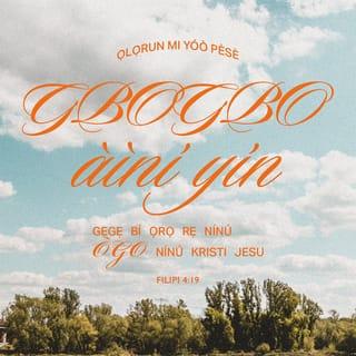 Filp 4:19-23 - Ṣugbọn Ọlọrun mi yio pèse ni kikún fun gbogbo aini nyin, gẹgẹ bi ọrọ̀ rẹ̀ ninu ogo ninu Kristi Jesu.
Ṣugbọn ogo ni fun Ọlọrun ati Baba wa lai ati lailai. Amin.
Ẹ kí olukuluku enia mimọ́ ninu Kristi Jesu. Awọn ara ti o wà pẹlu mi kí nyin.
Gbogbo awọn enia mimọ́ kí nyin, papa awọn ti iṣe ti agbo ile Kesari.
Ore-ọfẹ Jesu Kristi Oluwa wa, ki o wà pẹlu ẹmi nyin. Amin.
