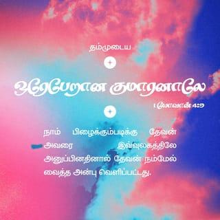 1 யோவான் 4:9-19 - தம்முடைய ஒரேபேறான குமாரனாலே நாம் பிழைக்கும்படிக்கு தேவன் அவரை இவ்வுலகத்திலே அனுப்பினதினால் தேவன் நம்மேல் வைத்த அன்பு வெளிப்பட்டது.
நாம் தேவனிடத்தில் அன்புகூர்ந்ததினால் அல்ல, அவர் நம்மிடத்தில் அன்புகூர்ந்து, நம்முடைய பாவங்களை நிவிர்த்தி செய்கிற கிருபாதாரபலியாகத் தம்முடைய குமாரனை அனுப்பினதினாலே அன்பு உண்டாயிருக்கிறது.
பிரியமானவர்களே, தேவன் இவ்விதமாய் நம்மிடத்தில் அன்புகூர்ந்திருக்க, நாமும் ஒருவரிடத்தில் ஒருவர் அன்புகூரக் கடனாளிகளாயிருக்கிறோம்.
தேவனை ஒருவரும் ஒருபோதும் கண்டதில்லை; நாம் ஒருவரிடத்தில் ஒருவர் அன்புகூர்ந்தால் தேவன் நமக்குள் நிலைத்திருக்கிறார்; அவருடைய அன்பும் நமக்குள் பூரணப்படும்.
அவர் தம்முடைய ஆவியில் நமக்குத் தந்தருளினதினாலே நாம் அவரிலும் அவர் நம்மிலும் நிலைத்திருக்கிறதை அறிந்திருக்கிறோம்.
பிதாவானவர் குமாரனை உலகரட்சகராக அனுப்பினாரென்று நாங்கள் கண்டு சாட்சியிடுகிறோம்.
இயேசுவானவர் தேவனுடைய குமாரனென்று அறிக்கைபண்ணுகிறவன் எவனோ அவனில் தேவன் நிலைத்திருக்கிறார், அவனும் தேவனில் நிலைத்திருக்கிறான்.
தேவன் நம்மேல் வைத்திருக்கிற அன்பை நாம் அறிந்து விசுவாசித்திருக்கிறோம். தேவன் அன்பாகவே இருக்கிறார்; அன்பில் நிலைத்திருக்கிறவன் தேவனில் நிலைத்திருக்கிறான், தேவனும் அவனில் நிலைத்திருக்கிறார்.
நியாயத்தீர்ப்புநாளிலே நமக்குத் தைரியமுண்டாயிருக்கத்தக்கதாக அன்பு நம்மிடத்தில் பூரணப்படுகிறது; ஏனென்றால், அவர் இருக்கிறபிரகாரமாக நாமும் இவ்வுலகத்தில் இருக்கிறோம்.
அன்பிலே பயமில்லை; பூரண அன்பு பயத்தைப் புறம்பே தள்ளும்; பயமானது வேதனையுள்ளது, பயப்படுகிறவன் அன்பில் பூரணப்பட்டவன் அல்ல.
அவர் முந்தி நம்மிடத்தில் அன்புகூர்ந்தபடியால் நாமும் அவரிடத்தில் அன்புகூருகிறோம்.