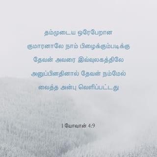 1 யோவான் 4:9-19 - தம்முடைய ஒரேபேறான குமாரனாலே நாம் பிழைக்கும்படிக்கு தேவன் அவரை இவ்வுலகத்திலே அனுப்பினதினால் தேவன் நம்மேல் வைத்த அன்பு வெளிப்பட்டது.
நாம் தேவனிடத்தில் அன்புகூர்ந்ததினால் அல்ல, அவர் நம்மிடத்தில் அன்புகூர்ந்து, நம்முடைய பாவங்களை நிவிர்த்தி செய்கிற கிருபாதாரபலியாகத் தம்முடைய குமாரனை அனுப்பினதினாலே அன்பு உண்டாயிருக்கிறது.
பிரியமானவர்களே, தேவன் இவ்விதமாய் நம்மிடத்தில் அன்புகூர்ந்திருக்க, நாமும் ஒருவரிடத்தில் ஒருவர் அன்புகூரக் கடனாளிகளாயிருக்கிறோம்.
தேவனை ஒருவரும் ஒருபோதும் கண்டதில்லை; நாம் ஒருவரிடத்தில் ஒருவர் அன்புகூர்ந்தால் தேவன் நமக்குள் நிலைத்திருக்கிறார்; அவருடைய அன்பும் நமக்குள் பூரணப்படும்.
அவர் தம்முடைய ஆவியில் நமக்குத் தந்தருளினதினாலே நாம் அவரிலும் அவர் நம்மிலும் நிலைத்திருக்கிறதை அறிந்திருக்கிறோம்.
பிதாவானவர் குமாரனை உலகரட்சகராக அனுப்பினாரென்று நாங்கள் கண்டு சாட்சியிடுகிறோம்.
இயேசுவானவர் தேவனுடைய குமாரனென்று அறிக்கைபண்ணுகிறவன் எவனோ அவனில் தேவன் நிலைத்திருக்கிறார், அவனும் தேவனில் நிலைத்திருக்கிறான்.
தேவன் நம்மேல் வைத்திருக்கிற அன்பை நாம் அறிந்து விசுவாசித்திருக்கிறோம். தேவன் அன்பாகவே இருக்கிறார்; அன்பில் நிலைத்திருக்கிறவன் தேவனில் நிலைத்திருக்கிறான், தேவனும் அவனில் நிலைத்திருக்கிறார்.
நியாயத்தீர்ப்புநாளிலே நமக்குத் தைரியமுண்டாயிருக்கத்தக்கதாக அன்பு நம்மிடத்தில் பூரணப்படுகிறது; ஏனென்றால், அவர் இருக்கிறபிரகாரமாக நாமும் இவ்வுலகத்தில் இருக்கிறோம்.
அன்பிலே பயமில்லை; பூரண அன்பு பயத்தைப் புறம்பே தள்ளும்; பயமானது வேதனையுள்ளது, பயப்படுகிறவன் அன்பில் பூரணப்பட்டவன் அல்ல.
அவர் முந்தி நம்மிடத்தில் அன்புகூர்ந்தபடியால் நாமும் அவரிடத்தில் அன்புகூருகிறோம்.