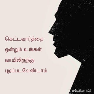 எபேசியர் 4:29-32 - கெட்டவார்த்தை ஒன்றும் உங்கள் வாயிலிருந்து புறப்படவேண்டாம்; பக்திவிருத்திக்கு ஏதுவான நல்லவார்த்தை உண்டானால் அதையே கேட்கிறவர்களுக்குப் பிரயோஜனமுண்டாகும்படி பேசுங்கள்.
அன்றியும், நீங்கள் மீட்கப்படும் நாளுக்கென்று முத்திரையாகப் பெற்ற தேவனுடைய பரிசுத்த ஆவியைத் துக்கப்படுத்தாதிருங்கள்.
சகலவிதமான கசப்பும், கோபமும், மூர்க்கமும், கூக்குரலும், தூஷணமும், மற்ற எந்தத் துர்க்குணமும் உங்களைவிட்டு நீங்கக்கடவது.
ஒருவருக்கொருவர் தயவாயும் மனஉருக்கமாயும் இருந்து, கிறிஸ்துவுக்குள் தேவன் உங்களுக்கு மன்னித்ததுபோல, நீங்களும் ஒருவருக்கொருவர் மன்னியுங்கள்.