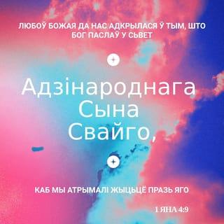 1 ЯНА 4:9-19 - Любоў Божая да нас адкрылася ў тым, што Бог паслаў у сьвет Адзінароднага Сына Свайго, каб мы атрымалі жыцьцё празь Яго.
У тым любоў, што ня мы палюбілі Бога, а Ён палюбіў нас і паслаў Сына Свайго, каб умілажаліцца з грахоў нашых.
Любасныя! калі так палюбіў нас Бог, дык і мы павінны любіць адно аднаго.
Бога ніколі ніхто ня бачыў: калі мы любім адно аднаго, дык Бог у нас жыве, і любоў Ягоная дасканалая ёсьць у нас.
Што мы жывём у Ім і Ён у нас, пазнаём з таго, што Ён даў нам ад Духа Свайго.
І мы бачылі і сьведчым, што Айцец паслаў Сына Збаўцам сьвету.
Хто вызнае, што Ісус ёсьць Сын Божы, у тым жыве Бог, і ён у Богу.
І мы спазналі любоў, якую мае да нас Бог, і паверылі ў яе. Бог ёсьць любоў, і хто жыве ў любові, той жыве ў Богу, і Бог у ім.
Любоў да той дасканаласьці дасягае ў нас, што мы маем адвагу ў дзень судны, бо ўчыняем у сьвеце гэтым, як Ён.
У любові няма страху, а дасканалая любоў праганяе страх, бо ў страху ёсьць пакута; хто баіцца, той не дасканалы ў любові.
Будзем любіць Яго, бо Ён раней палюбіў нас.