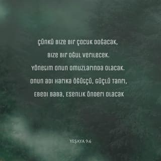 YEŞAYA 9:6-7 - Çünkü bize bir çocuk doğacak,
Bize bir oğul verilecek.
Yönetim onun omuzlarında olacak.
Onun adı Harika Öğütçü, Güçlü Tanrı,
Ebedi Baba, Esenlik Önderi olacak.
Davut'un tahtı ve ülkesi üzerinde egemenlik sürecek.
Egemenliğinin ve esenliğinin büyümesi son bulmayacak.
Egemenliğini adaletle, doğrulukla kuracak
Ve sonsuza dek sürdürecek.
Her Şeye Egemen RAB'bin gayreti bunu sağlayacak.