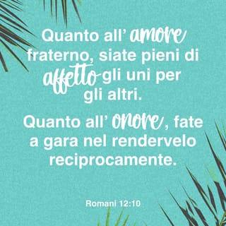 Lettera ai Romani 12:9-13 - L’amore sia senza ipocrisia. Aborrite il male e attenetevi fermamente al bene. Quanto all’amore fraterno, siate pieni di affetto gli uni per gli altri. Quanto all’onore, fate a gara nel rendervelo reciprocamente. Quanto allo zelo, non siate pigri; siate ferventi nello spirito, servite il Signore; siate allegri nella speranza, pazienti nella tribolazione, perseveranti nella preghiera, provvedendo alle necessità dei santi, esercitando con premura l’ospitalità.