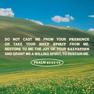 Psalm 51:11-19 - Cast me not away from thy presence;
And take not thy holy spirit from me.
Restore unto me the joy of thy salvation;
And uphold me with thy free spirit.
Then will I teach transgressors thy ways;
And sinners shall be converted unto thee.
Deliver me from bloodguiltiness, O God, thou God of my salvation:
And my tongue shall sing aloud of thy righteousness.
O Lord, open thou my lips;
And my mouth shall shew forth thy praise.
For thou desirest not sacrifice; else would I give it:
Thou delightest not in burnt offering.
The sacrifices of God are a broken spirit:
A broken and a contrite heart, O God, thou wilt not despise.
Do good in thy good pleasure unto Zion:
Build thou the walls of Jerusalem.
Then shalt thou be pleased with the sacrifices of righteousness, with burnt offering and whole burnt offering:
Then shall they offer bullocks upon thine altar.
