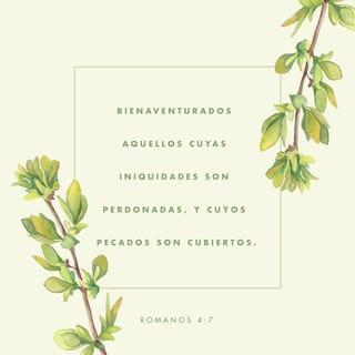 ROMANOS 4:7-12 - diciendo:
Bienaventurados aquellos cuyas iniquidades son perdonadas,
Y cuyos pecados son cubiertos.
Bienaventurado el varón a quien el Señor no inculpa de pecado.
¿Es, pues, esta bienaventuranza solamente para los de la circuncisión, o también para los de la incircuncisión? Porque decimos que a Abraham le fue contada la fe por justicia. ¿Cómo, pues, le fue contada? ¿Estando en la circuncisión, o en la incircuncisión? No en la circuncisión, sino en la incircuncisión. Y recibió la circuncisión como señal, como sello de la justicia de la fe que tuvo estando aún incircunciso; para que fuese padre de todos los creyentes no circuncidados, a fin de que también a ellos la fe les sea contada por justicia; y padre de la circuncisión, para los que no solamente son de la circuncisión, sino que también siguen las pisadas de la fe que tuvo nuestro padre Abraham antes de ser circuncidado.