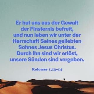 Kolossä 1:12-14 - Dann werdet ihr mit Freude dem Vater danken, dass er euch fähig gemacht hat, an dem Erbe teilzuhaben, das für sein heiliges Volk im Licht bestimmt ist. Er hat uns aus der Gewalt der Finsternis-Mächte befreit und uns unter die Herrschaft seines geliebten Sohnes gestellt. Ja, durch ihn, unseren Herrn, wurden wir freigekauft, und durch ihn sind uns die Sünden vergeben.
