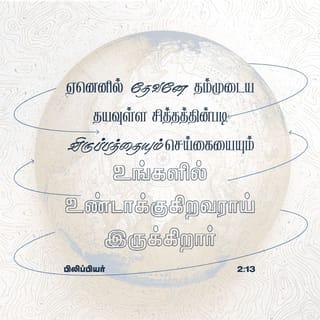 பிலிப்பியர் 2:12-16 - ஆதலால், எனக்குப் பிரியமானவர்களே, நீங்கள் எப்பொழுதும் கீழ்ப்படிகிறபடியே, நான் உங்களுக்குச் சமீபமாயிருக்கும்பொழுது மாத்திரமல்ல, நான் தூரமாயிருக்கிற இப்பொழுதும், அதிக பயத்தோடும் நடுக்கத்தோடும் உங்கள் இரட்சிப்பு நிறைவேறப் பிரயாசப்படுங்கள்.
ஏனெனில் தேவனே தம்முடைய தயவுள்ள சித்தத்தின்படி விருப்பத்தையும் செய்கையையும் உங்களில் உண்டாக்குகிறவராயிருக்கிறார்.
நான் வீணாக ஓடினதும் வீணாகப் பிரயாசப்பட்டதுமில்லையென்கிற மகிழ்ச்சி கிறிஸ்துவின் நாளில் எனக்கு உண்டாயிருப்பதற்கு, ஜீவவசனத்தைப் பிடித்துக்கொண்டு, உலகத்திலே சுடர்களைப்போலப் பிரகாசிக்கிற நீங்கள்,
கோணலும் மாறுபாடுமான சந்ததியின் நடுவிலே குற்றமற்றவர்களும் கபடற்றவர்களும், தேவனுடைய மாசற்ற பிள்ளைகளுமாயிருக்கும்படிக்கு,
எல்லாவற்றையும் முறுமுறுப்பில்லாமலும் தர்க்கிப்பில்லாமலும் செய்யுங்கள்.