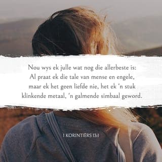 1 KORINTIËRS 13:1-13 - Nou wys ek julle wat nog die allerbeste is:
Al praat ek die tale van mense en engele,
maar ek het geen liefde nie, het ek 'n stuk klinkende metaal, 'n galmende simbaal geword.
Al het ek die gawe van profesie
en ken ek al die geheimenisse
en besit ek al die kennis,
en al het ek al die geloof om berge te versit,
maar ek het geen liefde nie, dan is ek niks.
Al deel ek al wat ek het aan ander uit,
en al gee ek my liggaam prys om my daarop te kan beroem,
maar ek het geen liefde nie, baat dit my niks.
Die liefde is geduldig,
die liefde is vriendelik; dit is nie afgunstig nie, is nie grootpraterig nie, is nie verwaand nie.
Dit handel nie onwelvoeglik nie,
soek nie sy eie belang nie,
is nie liggeraak nie, hou nie boek van die kwaad nie.
Dit verbly hom nie oor onreg nie,
maar verheug hom oor die waarheid.
Dit bedek alles,
glo alles,
hoop alles,
verdra alles.
Die liefde vergaan nooit nie,
maar die gawe
van profesie sal verdwyn,
die gawe
om ongewone tale en klanke te gebruik, sal ophou,
en dié van kennis sal uitgedien raak.
Want ons ken maar gedeeltelik,
en ons profeteer maar gedeeltelik,
maar wanneer die volledige kom,
sal wat gedeeltelik is, uitgedien wees.
Toe ek 'n kind was,
het ek gepraat soos 'n kind, gedink soos 'n kind, geredeneer soos 'n kind.
Maar noudat ek 'n man is,
is ek klaar met die dinge van 'n kind.
Nou kyk ons nog
in 'n dowwe spieël en sien 'n raaiselagtige beeld,
maar eendag sal ons alles sien soos dit werklik is.
Nou ken ek net gedeeltelik,
maar eendag sal ek ten volle ken soos God my ten volle ken.
En nou:
geloof, hoop en liefde bly, hierdie drie.
En die grootste hiervan is
die liefde!