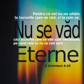2 Corinteni 4:17-18 - Căci întristările noastre ușoare de o clipă lucrează pentru noi tot mai mult o greutate veșnică de slavă. Pentru că noi nu ne uităm la lucrurile care se văd, ci la cele ce nu se văd, căci lucrurile care se văd sunt trecătoare, pe când cele ce nu se văd sunt veșnice.