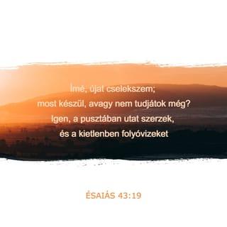 Ézsaiás 43:18-21 - Ne a régi dolgokat emlegessétek,
ne a múlton tűnődjetek!
Mert én újat cselekszem,
most kezd kibontakozni –
talán nem tudjátok?
Már készítem az utat a pusztában,
a sivatagban folyókat fakasztok.
Még a mezei vadak is
dicsőíteni fognak engem,
a sakálok és a struccok is,
mert vizet fakasztok a pusztában
és folyókat a sivatagban,
hogy inni adjak választott népemnek,
a népnek, amelyet magamnak formáltam,
hogy hirdesse dicséretemet.