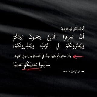تسالونيكي الأولى 12:5-28 - عَلَى أَنَّنَا نَرْجُو مِنْكُمْ، أَيُّهَا الإِخْوَةُ، أَنْ تُمَيِّزُوا أُولئِكَ الَّذِينَ يَجْتَهِدُونَ بَيْنَكُمْ، وَيَرْعُونَكُمْ كَمَا يُرِيدُ الرَّبُّ، وَيَعِظُونَكُمْ، وَأَنْ تُقَدِّرُوهُمْ تَقْدِيراً فَائِقاً فِي الْمَحَبَّةِ، مِنْ أَجْلِ عَمَلِهِمْ. عِيشُوا بِسَلامٍ بَعْضُكُمْ مَعَ بَعْضٍ. إِلَّا أَنَّنَا نُنَاشِدُكُمْ، أَيُّهَا الإِخْوَةُ، أَنْ تَعِظُوا الْفَوْضَوِيِّينَ، وَتُشَدِّدُوا فَاقِدِي الْعَزْمِ، وَتُسَانِدُوا الضُّعَفَاءَ، وَتُعَامِلُوا الْجَمِيعَ بِطُولِ الْبَالِ. حَذَارِ أَنْ يُبَادِلَ أَحَدُكُمْ شَرَّ غَيْرِهِ بِشَرٍّ مِثْلِهِ. بَلِ اسْعَوْا دَائِماً إِلَى الْخَيْرِ فِي مُعَامَلَتِكُمْ بَعْضِكُمْ لِبَعْضٍ وَلِلآخَرِينَ جَمِيعاً.
افْرَحُوا عَلَى الدَّوَامِ؛ صَلُّوا دُونَ انْقِطَاعٍ؛ ارْفَعُوا الشُّكْرَ فِي كُلِّ حَالٍ: فَهذِهِ هِيَ مَشِيئَةُ اللهِ لَكُمْ فِي الْمَسِيحِ يَسُوعَ.
لَا تُخْمِدُوا الرُّوحَ، لَا تَحْتَقِرُوا النُّبُوءَاتِ؛ امْتَحِنُوا كُلَّ شَيْءٍ وَتَمَسَّكُوا بِالْحَسَنِ. تَرَفَّعُوا عَنْ كُلِّ مَا فِيهِ شُبْهَةُ شَرٍّ.
وَإِلَهُ السَّلامِ نَفْسُهُ يُقَدِّسُكُمْ إِلَى التَّمَامِ وَيَحْفَظُكُمْ سَالِمِينَ، رُوحاً وَنَفْساً وَجَسَداً، لِتَكُونُوا بِلا لَوْمٍ عِنْدَ عَوْدَةِ رَبِّنَا يَسُوعَ الْمَسِيحِ. فَإِنَّ اللهَ الَّذِي يَدْعُوكُمْ صَادِقٌ، وَسَوْفَ يُتِمُّ ذَلِكَ.
أَيُّهَا الإِخْوَةُ، صَلُّوا لأَجْلِنَا. سَلِّمُوا عَلَى جَمِيعِ الإِخْوَةِ بِقُبْلَةٍ طَاهِرَةٍ!
أُنَاشِدُكُمْ بِالرَّبِّ أَنْ تُقْرَأَ هذِهِ الرِّسَالَةُ عَلَى جَمِيعِ الإِخْوَةِ. وَلْتَكُنْ مَعَكُمْ نِعْمَةُ رَبِّنَا يَسُوعَ الْمَسِيحِ.