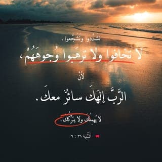 اَلتَّثْنِيَة 6:31-8 - تَشَدَّدُوا وَتَشَجَّعُوا. لَا تَخَافُوا وَلَا تَرْهَبُوا وُجُوهَهُمْ، لِأَنَّ ٱلرَّبَّ إِلَهَكَ سَائِرٌ مَعَكَ. لَا يُهْمِلُكَ وَلَا يَتْرُكُكَ».
فَدَعَا مُوسَى يَشُوعَ، وَقَالَ لَهُ أَمَامَ أَعْيُنِ جَمِيعِ إِسْرَائِيلَ: «تَشَدَّدْ وَتَشَجَّعْ، لِأَنَّكَ أَنْتَ تَدْخُلُ مَعَ هَذَا ٱلشَّعْبِ ٱلْأَرْضَ ٱلَّتِي أَقْسَمَ ٱلرَّبُّ لِآبَائِهِمْ أَنْ يُعْطِيَهُمْ إِيَّاهَا، وَأَنْتَ تَقْسِمُهَا لَهُمْ. وَٱلرَّبُّ سَائِرٌ أَمَامَكَ. هُوَ يَكُونُ مَعَكَ. لَا يُهْمِلُكَ وَلَا يَتْرُكُكَ. لَا تَخَفْ وَلَا تَرْتَعِبْ».